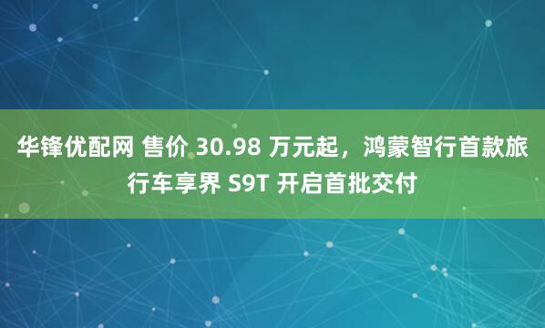 华锋优配网 售价 30.98 万元起，鸿蒙智行首款旅行车享界 S9T 开启首批交付