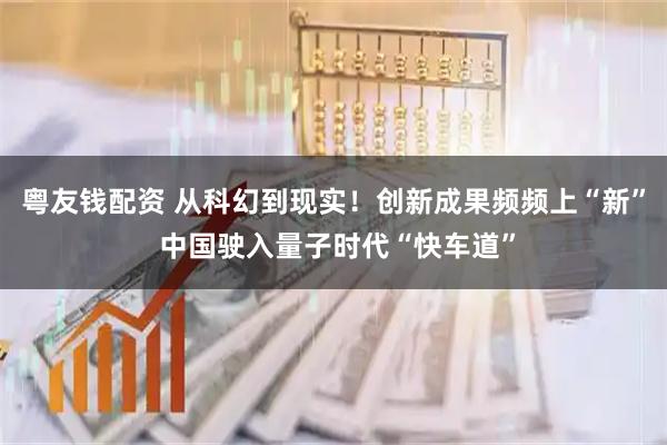 粤友钱配资 从科幻到现实！创新成果频频上“新” 中国驶入量子时代“快车道”