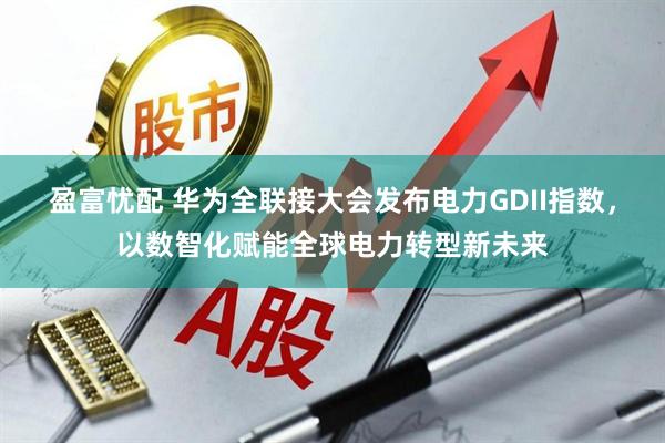 盈富忧配 华为全联接大会发布电力GDII指数，以数智化赋能全球电力转型新未来