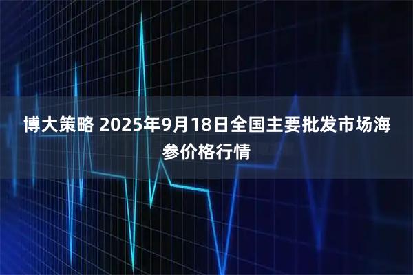 博大策略 2025年9月18日全国主要批发市场海参价格行情