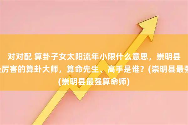 对对配 算卦子女太阳流年小限什么意思，崇明县靠谱的最厉害的算卦大师，算命先生、高手是谁？(崇明县最强算命师)
