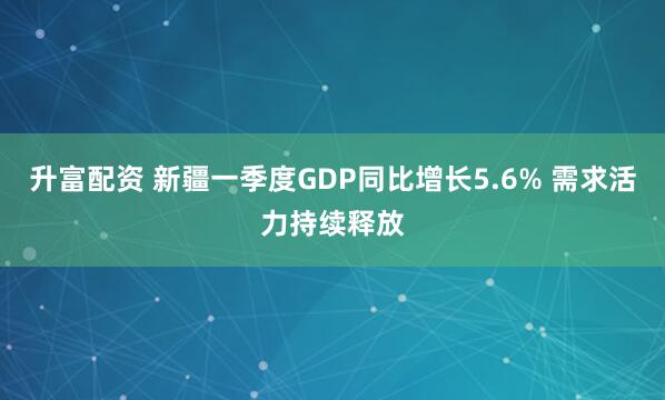 升富配资 新疆一季度GDP同比增长5.6% 需求活力持续释放