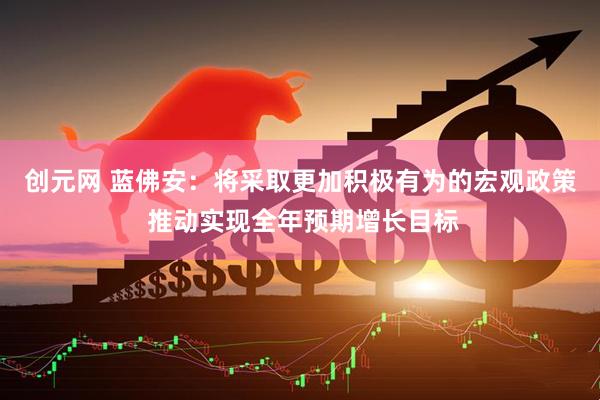 创元网 蓝佛安：将采取更加积极有为的宏观政策 推动实现全年预期增长目标