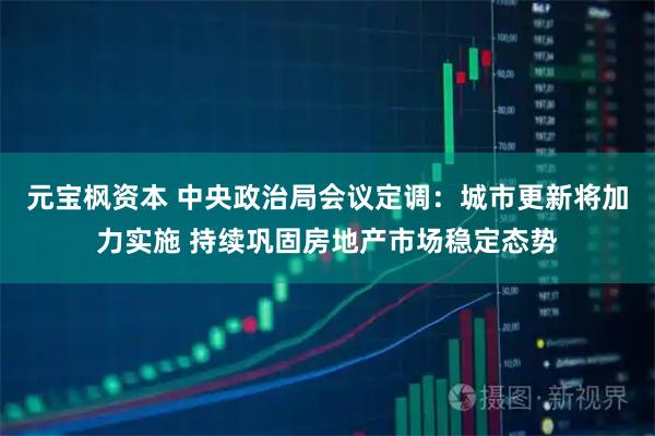 元宝枫资本 中央政治局会议定调：城市更新将加力实施 持续巩固房地产市场稳定态势