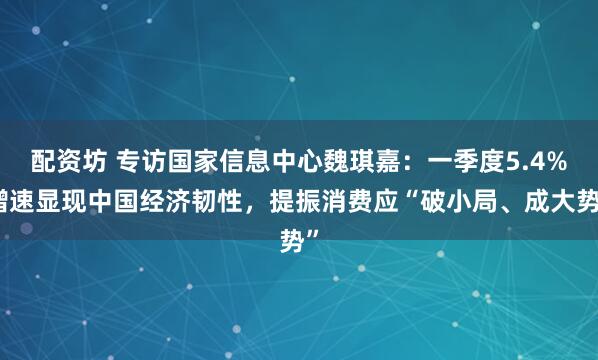 配资坊 专访国家信息中心魏琪嘉：一季度5.4%增速显现中国经济韧性，提振消费应“破小局、成大势”