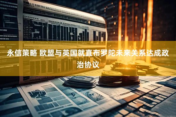 永信策略 欧盟与英国就直布罗陀未来关系达成政治协议