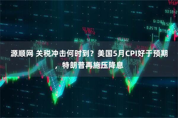 源顺网 关税冲击何时到？美国5月CPI好于预期，特朗普再施压降息