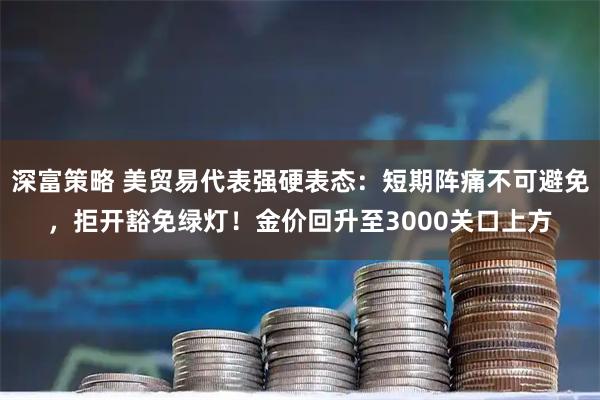 深富策略 美贸易代表强硬表态：短期阵痛不可避免，拒开豁免绿灯！金价回升至3000关口上方