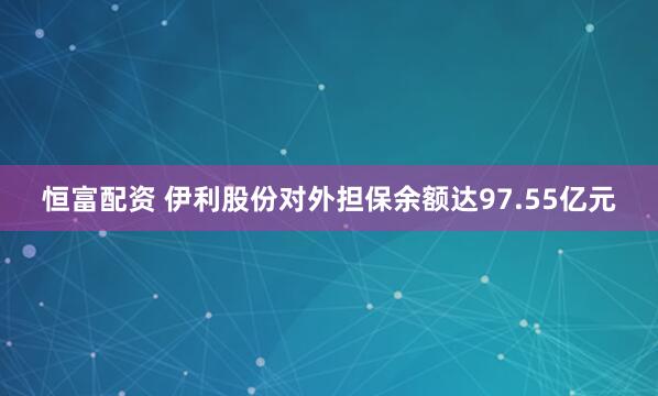 恒富配资 伊利股份对外担保余额达97.55亿元