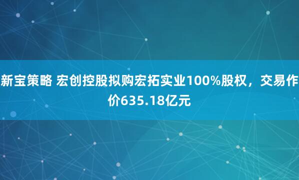 新宝策略 宏创控股拟购宏拓实业100%股权，交易作价635.18亿元