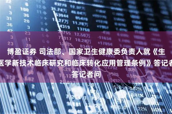 博盈证券 司法部、国家卫生健康委负责人就《生物医学新技术临床研究和临床转化应用管理条例》答记者问