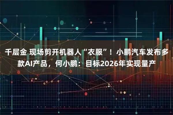 千层金 现场剪开机器人“衣服”！小鹏汽车发布多款AI产品，何小鹏：目标2026年实现量产