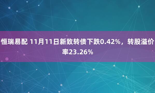 恒瑞易配 11月11日新致转债下跌0.42%，转股溢价率23.26%