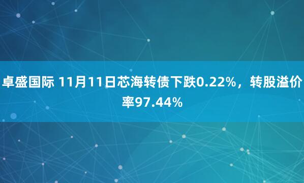 卓盛国际 11月11日芯海转债下跌0.22%，转股溢价率97.44%