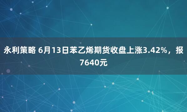 永利策略 6月13日苯乙烯期货收盘上涨3.42%，报7640元