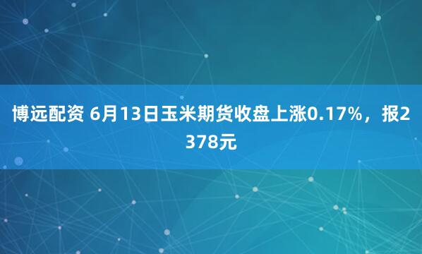博远配资 6月13日玉米期货收盘上涨0.17%，报2378元