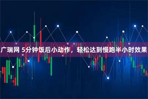 广瑞网 5分钟饭后小动作，轻松达到慢跑半小时效果