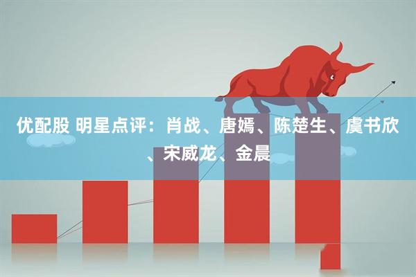 优配股 明星点评：肖战、唐嫣、陈楚生、虞书欣、宋威龙、金晨