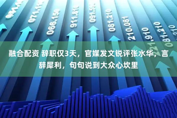 融合配资 辞职仅3天，官媒发文锐评张水华，言辞犀利，句句说到大众心坎里