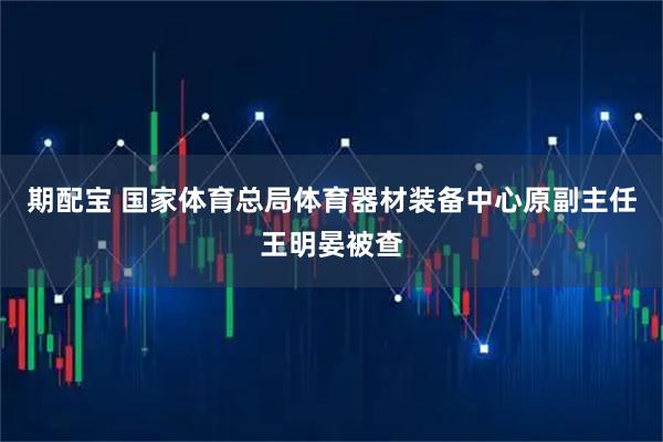 期配宝 国家体育总局体育器材装备中心原副主任王明晏被查