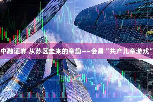中融证券 从苏区走来的童趣——会昌“共产儿童游戏”