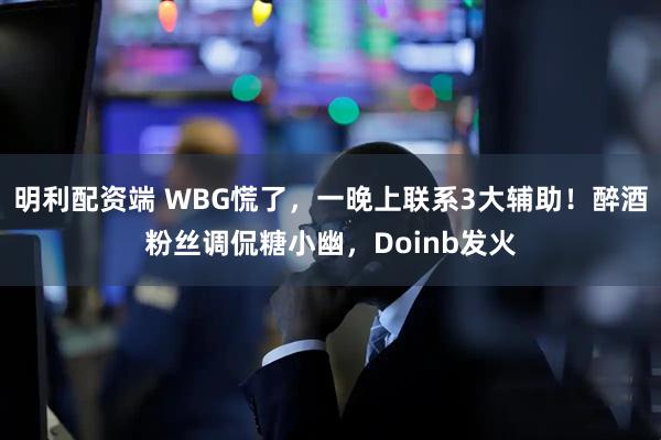 明利配资端 WBG慌了，一晚上联系3大辅助！醉酒粉丝调侃糖小幽，Doinb发火