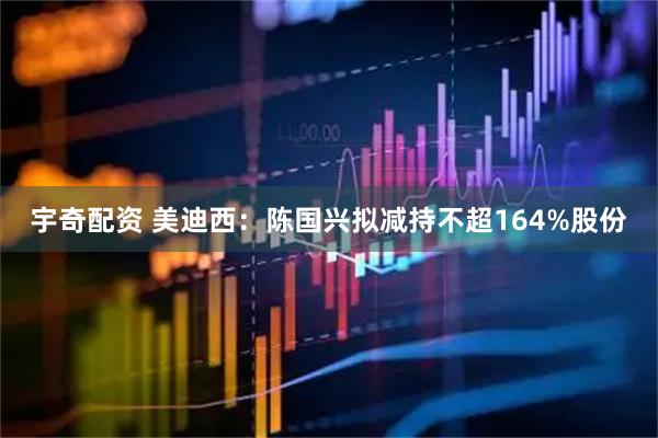 宇奇配资 美迪西：陈国兴拟减持不超164%股份
